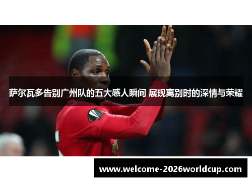 萨尔瓦多告别广州队的五大感人瞬间 展现离别时的深情与荣耀