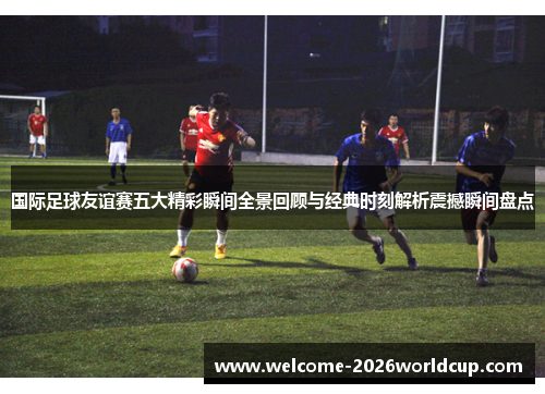 国际足球友谊赛五大精彩瞬间全景回顾与经典时刻解析震撼瞬间盘点