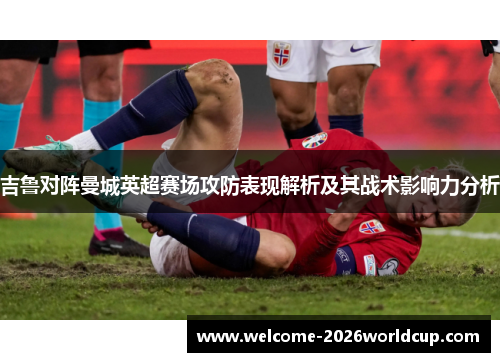 吉鲁对阵曼城英超赛场攻防表现解析及其战术影响力分析