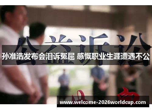 孙准浩发布会泪诉冤屈 感慨职业生涯遭遇不公