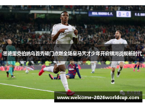 恩德里克伯纳乌首秀破门点燃全场皇马天才少年开启银河战舰新时代