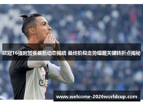 欧冠16强附加赛最新动态揭晓 最终阶段走势暗藏关键转折点揭秘